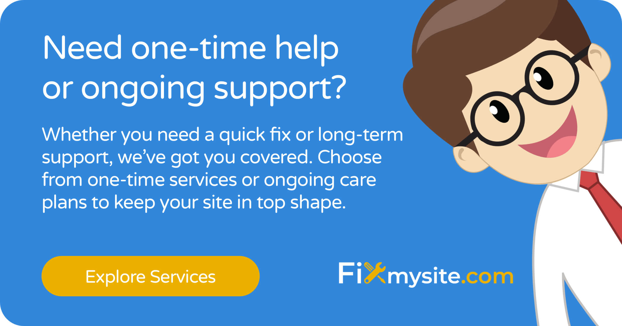 Need one-time help or ongoing support? Whether you need a quick fix or long-term support, we’ve got you covered. Choose from one-time services or ongoing care plans to keep your site in top shape. Explore Services.